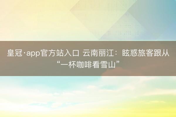 皇冠·app官方站入口 云南丽江：眩惑旅客跟从“一杯咖啡看雪山”