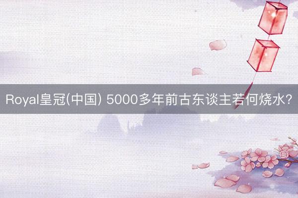 Royal皇冠(中国) 5000多年前古东谈主若何烧水？