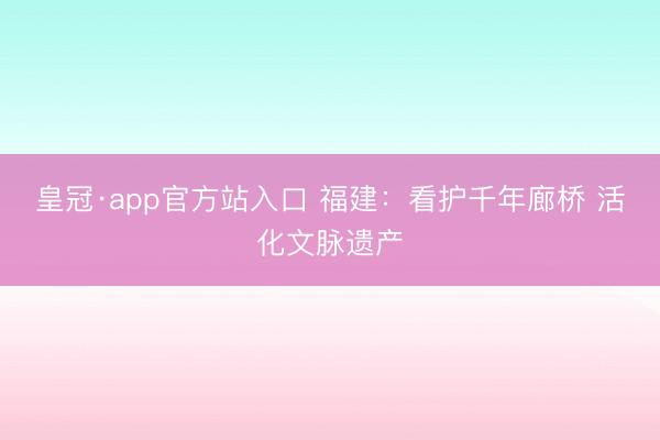 皇冠·app官方站入口 福建：看护千年廊桥 活化文脉遗产