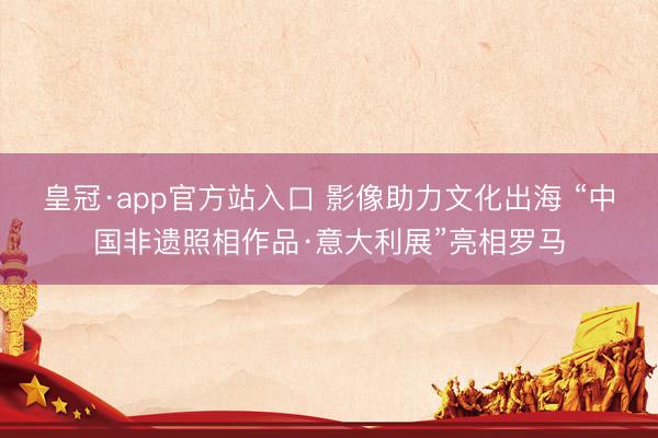 皇冠·app官方站入口 影像助力文化出海 “中国非遗照相作品·意大利展”亮相罗马