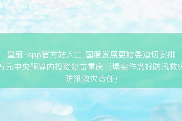 皇冠·app官方站入口 国度发展更始委迫切安排2000万元中央预算内投资复古重庆（塌实作念好防汛救灾责任）