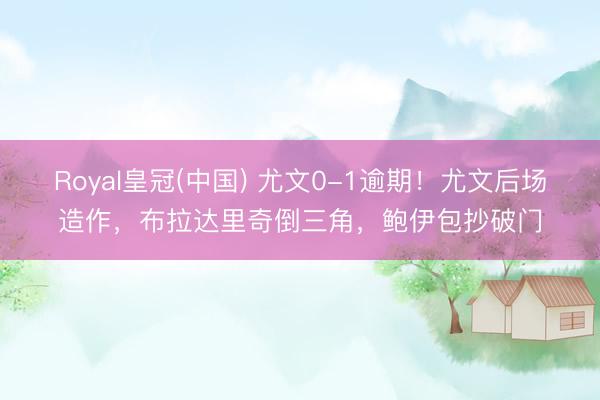 Royal皇冠(中国) 尤文0-1逾期！尤文后场造作，布拉达里奇倒三角，鲍伊包抄破门