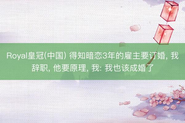 Royal皇冠(中国) 得知暗恋3年的雇主要订婚， 我辞职， 他要原理， 我: 我也该成婚了