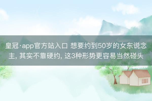 皇冠·app官方站入口 想要约到50岁的女东说念主， 其实不靠硬约， 这3种形势更容易当然碰头