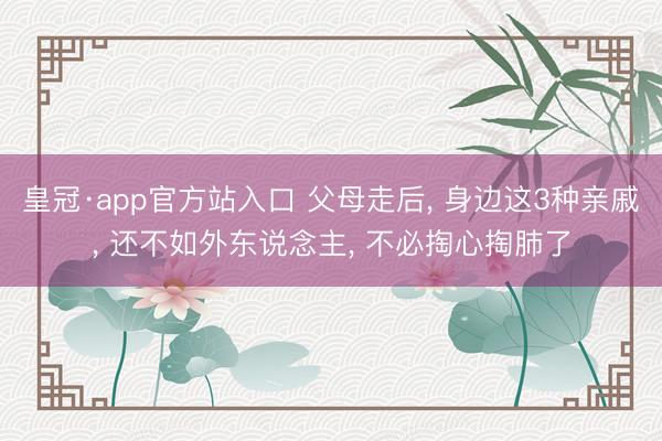 皇冠·app官方站入口 父母走后， 身边这3种亲戚， 还不如外东说念主， 不必掏心掏肺了