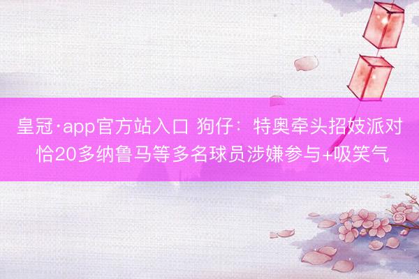 皇冠·app官方站入口 狗仔：特奥牵头招妓派对 恰20多纳鲁马等多名球员涉嫌参与+吸笑气