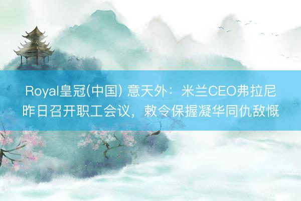 Royal皇冠(中国) 意天外：米兰CEO弗拉尼昨日召开职工会议，敕令保握凝华同仇敌慨
