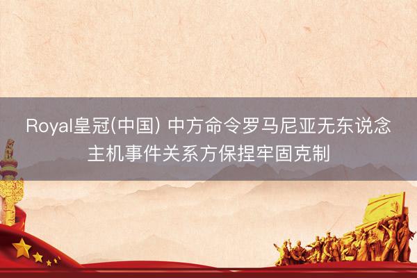 Royal皇冠(中国) 中方命令罗马尼亚无东说念主机事件关系方保捏牢固克制
