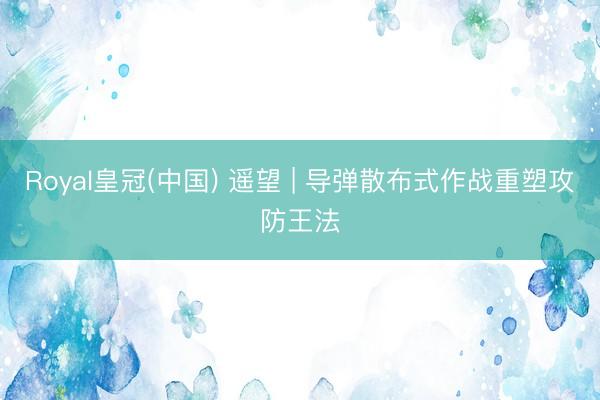Royal皇冠(中国) 遥望 | 导弹散布式作战重塑攻防王法
