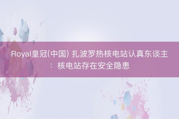 Royal皇冠(中国) 扎波罗热核电站认真东谈主：核电站存在安全隐患
