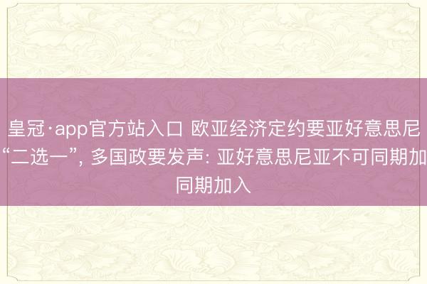 皇冠·app官方站入口 欧亚经济定约要亚好意思尼亚“二选一”， 多国政要发声: 亚好意思尼亚不可同期加入