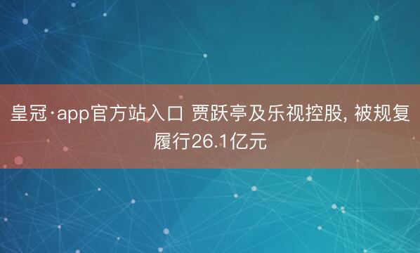 皇冠·app官方站入口 贾跃亭及乐视控股， 被规复履行26.1亿元