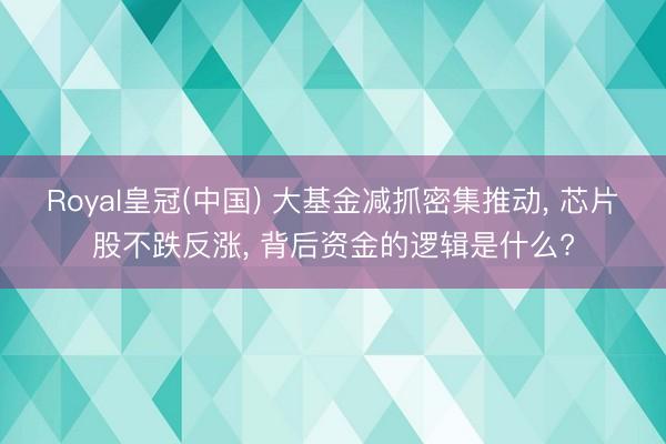 Royal皇冠(中国) 大基金减抓密集推动, 芯片股不跌反涨, 背后资金的逻辑是什么?