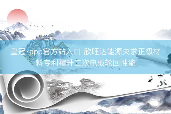 皇冠·app官方站入口 欣旺达能源央求正极材料专利擢升二次电板轮回性能