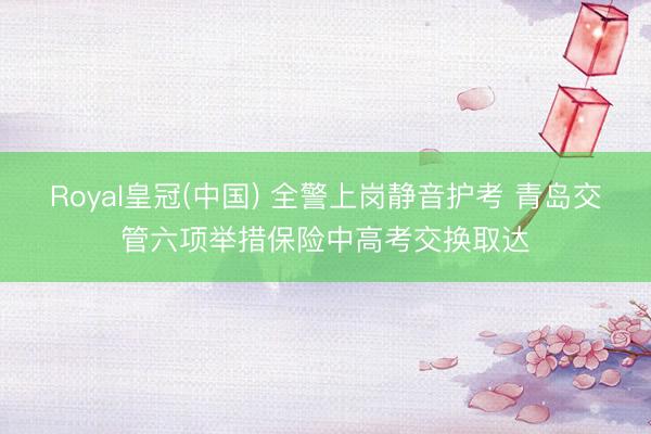 Royal皇冠(中国) 全警上岗静音护考 青岛交管六项举措保险中高考交换取达
