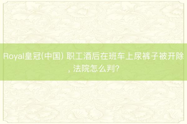 Royal皇冠(中国) 职工酒后在班车上尿裤子被开除, 法院怎么判?