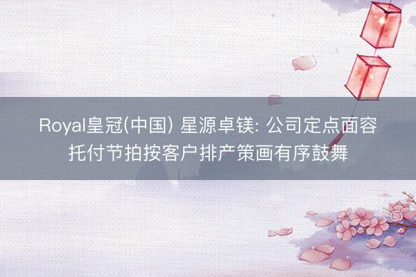 Royal皇冠(中国) 星源卓镁: 公司定点面容托付节拍按客户排产策画有序鼓舞