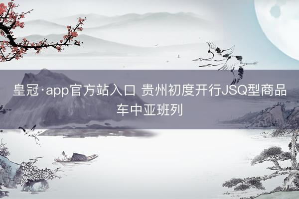 皇冠·app官方站入口 贵州初度开行JSQ型商品车中亚班列