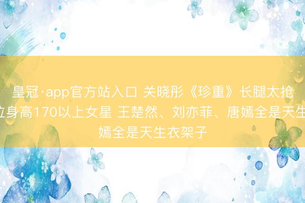 皇冠·app官方站入口 关晓彤《珍重》长腿太抢戏！9位身高170以上女星 王楚然、刘亦菲、唐嫣全是天生衣架子