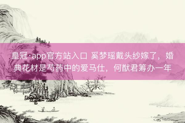 皇冠·app官方站入口 奚梦瑶戴头纱嫁了，婚典花材是芍药中的爱马仕，何猷君筹办一年