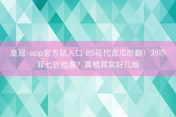 皇冠·app官方站入口 85花代言瓜吵翻！刘亦菲七折捡漏？真相其实好几版