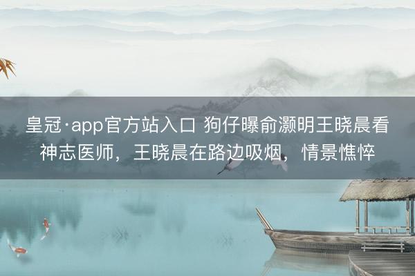 皇冠·app官方站入口 狗仔曝俞灏明王晓晨看神志医师，王晓晨在路边吸烟，情景憔悴