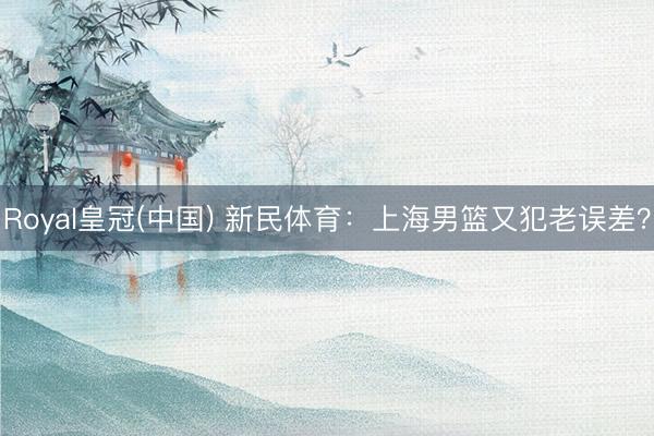 Royal皇冠(中国) 新民体育：上海男篮又犯老误差？