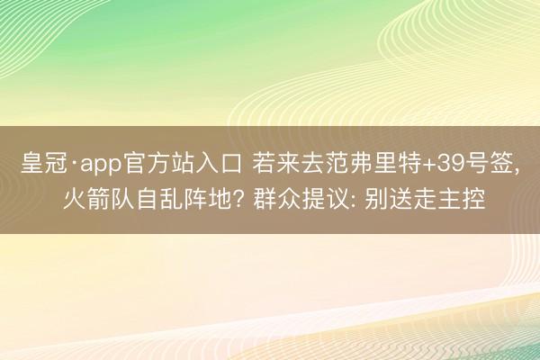 皇冠·app官方站入口 若来去范弗里特+39号签， 火箭队自乱阵地? 群众提议: 别送走主控