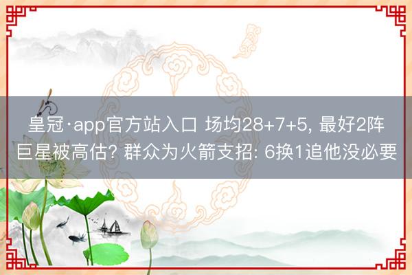 皇冠·app官方站入口 场均28+7+5, 最好2阵巨星被高估? 群众为火箭支招: 6换1追他没必要