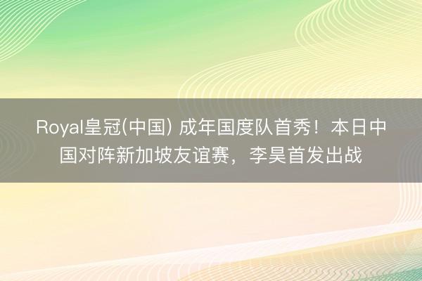 Royal皇冠(中国) 成年国度队首秀!本日中国对阵新加坡友谊赛,李昊首发出战