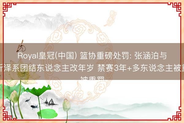 Royal皇冠(中国) 篮协重磅处罚: 张涵泊与李沂泽系团结东说念主改年岁 禁赛3年+多东说念主被重罚