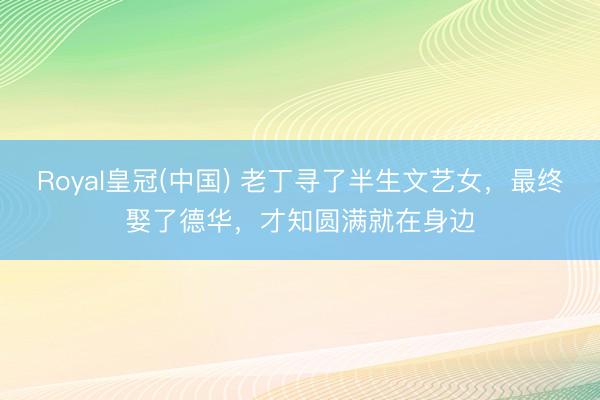 Royal皇冠(中国) 老丁寻了半生文艺女，最终娶了德华，才知圆满就在身边