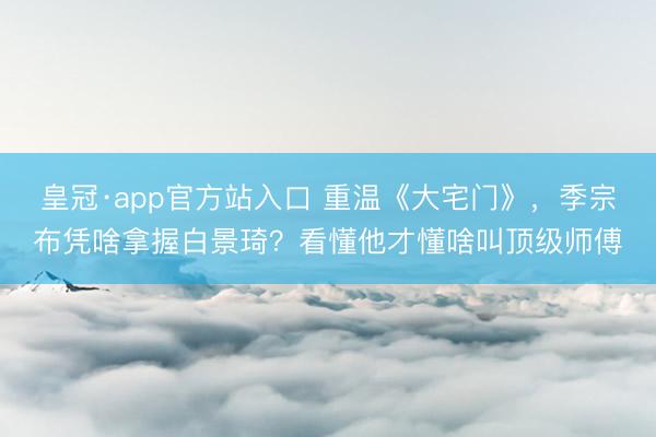 皇冠·app官方站入口 重温《大宅门》，季宗布凭啥拿握白景琦？看懂他才懂啥叫顶级师傅