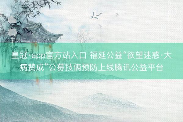 皇冠·app官方站入口 福延公益“欲望迷惑·大病赞成”公募技俩预防上线腾讯公益平台