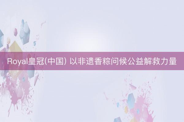 Royal皇冠(中国) 以非遗香粽问候公益解救力量