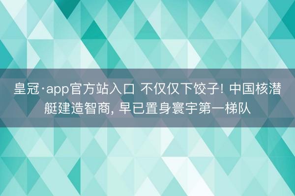 皇冠·app官方站入口 不仅仅下饺子! 中国核潜艇建造智商， 早已置身寰宇第一梯队