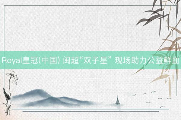Royal皇冠(中国) 闽超“双子星” 现场助力公益鲜血
