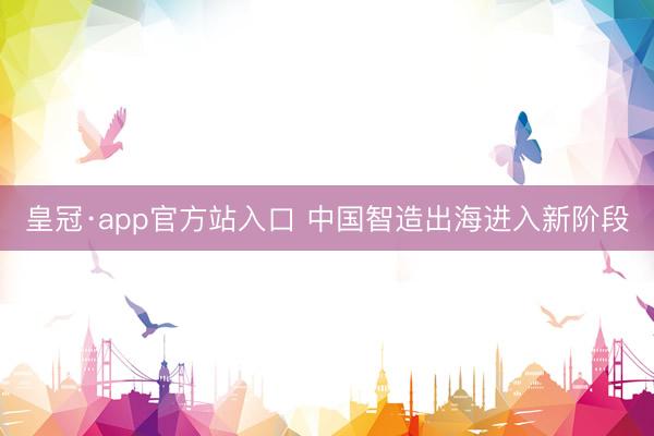 皇冠·app官方站入口 中国智造出海进入新阶段