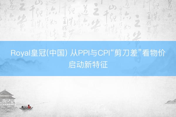 Royal皇冠(中国) 从PPI与CPI“剪刀差”看物价启动新特征
