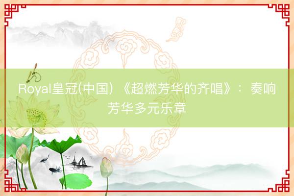 Royal皇冠(中国) 《超燃芳华的齐唱》：奏响芳华多元乐章
