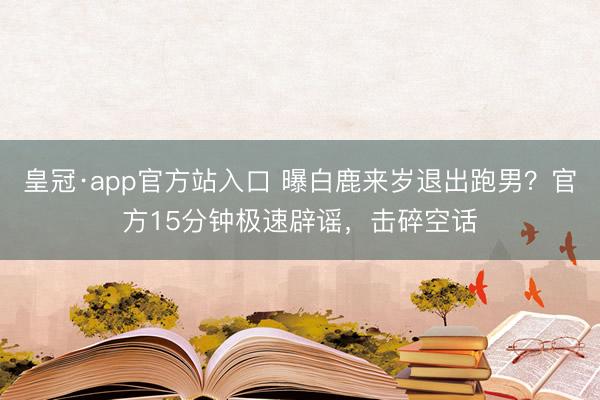 皇冠·app官方站入口 曝白鹿来岁退出跑男？官方15分钟极速辟谣，击碎空话