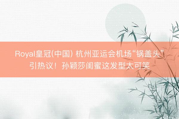 Royal皇冠(中国) 杭州亚运会机场“锅盖头”引热议！孙颖莎闺蜜这发型太可笑