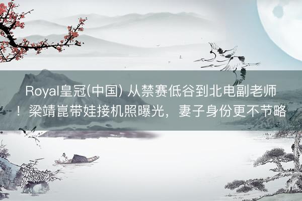 Royal皇冠(中国) 从禁赛低谷到北电副老师！梁靖崑带娃接机照曝光，妻子身份更不节略