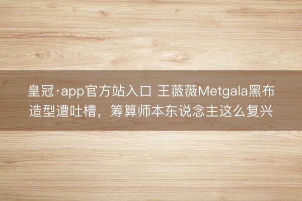 皇冠·app官方站入口 王薇薇Metgala黑布造型遭吐槽，筹算师本东说念主这么复兴