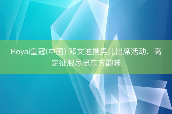 Royal皇冠(中国) 邓文迪携男儿出席活动，高定征服尽显东方韵味