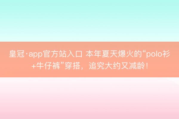 皇冠·app官方站入口 本年夏天爆火的“polo衫+牛仔裤”穿搭,追究大约又减龄!