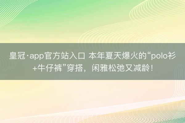 皇冠·app官方站入口 本年夏天爆火的“polo衫+牛仔裤”穿搭，闲雅松弛又减龄！