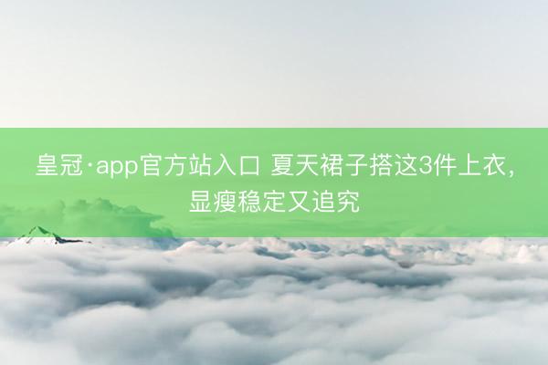 皇冠·app官方站入口 夏天裙子搭这3件上衣，显瘦稳定又追究