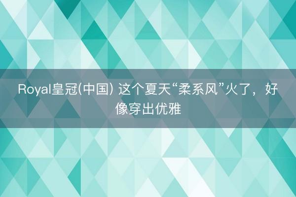 Royal皇冠(中国) 这个夏天“柔系风”火了，好像穿出优雅