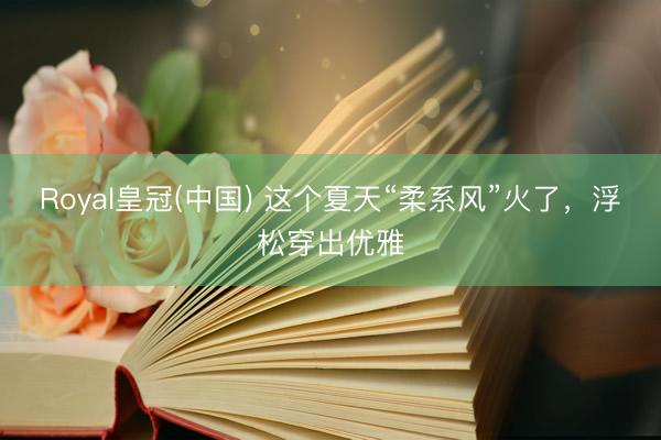 Royal皇冠(中国) 这个夏天“柔系风”火了，浮松穿出优雅